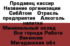 Продавец-кассир › Название организации ­ СибАтом › Отрасль предприятия ­ Алкоголь, напитки › Минимальный оклад ­ 14 500 - Все города Работа » Вакансии   . Магаданская обл.,Магадан г.